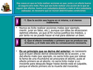 Hay casos en que es lícito realizar acciones en que, junto a un efecto buenoHay casos en que es lícito realizar acciones en que, junto a un efecto bueno
se seguirá otro malo. Para que sea lícito realizar una acción de la que sese seguirá otro malo. Para que sea lícito realizar una acción de la que se
siguen dos efectos, bueno uno (siguen dos efectos, bueno uno (voluntario directovoluntario directo) y malo el otro () y malo el otro (voluntariovoluntario
indirectoindirecto), es necesario que se reúnan determinadas condiciones:), es necesario que se reúnan determinadas condiciones:
• Nunca es lícito realizar acciones malas (por ejemplo,
mentir, jurar en falso, etc.), aunque con ellas se alcanzaran
óptimos efectos, ya que el fin nunca justifica los medios, y
por tanto no se puede hacer el mal para obtener un bien.
• Es un principio que se deriva del anterior:Es un principio que se deriva del anterior: es necesario
que el buen efecto derive directamente de la acción, y no
del efecto malo (por ejemplo, no sería lícito que por salvar
la fama de una muchacha se procurara el aborto, pues el
efecto primero es el aborto; no sería lícito matar a un
inocente para después llegar hasta donde está el culpable,
porque el efecto primero es la muerte del inocente).
•1. Que la acción sea buena en sí misma, o al menos
indiferente.
•2. Que el efecto inmediato o primero que se produce sea2. Que el efecto inmediato o primero que se produce sea
el bueno, y el malo sea sólo su consecuencia necesaria.el bueno, y el malo sea sólo su consecuencia necesaria.
 