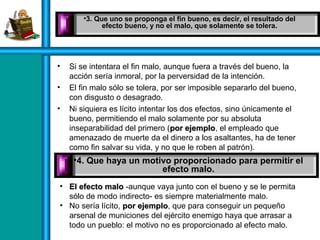 • Si se intentara el fin malo, aunque fuera a través del bueno, la
acción sería inmoral, por la perversidad de la intención.
• El fin malo sólo se tolera, por ser imposible separarlo del bueno,
con disgusto o desagrado.
• Ni siquiera es lícito intentar los dos efectos, sino únicamente el
bueno, permitiendo el malo solamente por su absoluta
inseparabilidad del primero (por ejemplopor ejemplo, el empleado que
amenazado de muerte da el dinero a los asaltantes, ha de tener
como fin salvar su vida, y no que le roben al patrón).
• Aun teniendo los dos fines a la vez, el acto sería inmoral.
•3. Que uno se proponga el fin bueno, es decir, el resultado del
efecto bueno, y no el malo, que solamente se tolera.
•4. Que haya un motivo proporcionado para permitir el
efecto malo.
• El efecto maloEl efecto malo -aunque vaya junto con el bueno y se le permita
sólo de modo indirecto- es siempre materialmente malo.
• No sería lícito, por ejemplopor ejemplo, que para conseguir un pequeño
arsenal de municiones del ejército enemigo haya que arrasar a
todo un pueblo: el motivo no es proporcionado al efecto malo.
 