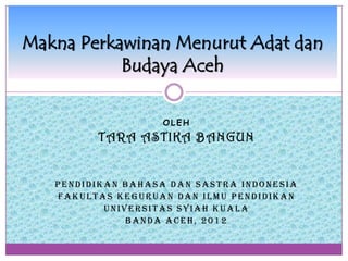 Makna Perkawinan Menurut Adat dan
           Budaya Aceh

                   OLEH
         T ARA A S TIKA B A NGUN


   PENDIDIKAN BAHASA DAN SASTRA INDONESIA
   FAKULTAS KEGURUAN DAN ILMU PENDIDIKAN
           UNIVERSITAS SYIAH KUALA
               BANDA ACEH, 2012
 