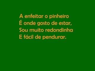 A enfeitar o pinheiro  É onde gosto de estar,  Sou muito redondinha  E fácil de pendurar. 