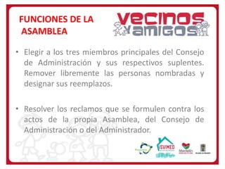 FUNCIONES DE LA
ASAMBLEA
• Elegir a los tres miembros principales del Consejo
de Administración y sus respectivos suplentes.
Remover libremente las personas nombradas y
designar sus reemplazos.
• Resolver los reclamos que se formulen contra los
actos de la propia Asamblea, del Consejo de
Administración o del Administrador.

 