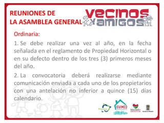 REUNIONES DE
LA ASAMBLEA GENERAL
Ordinaria:
1. Se debe realizar una vez al año, en la fecha
señalada en el reglamento de Propiedad Horizontal o
en su defecto dentro de los tres (3) primeros meses
del año.
2. La convocatoria deberá realizarse mediante
comunicación enviada a cada uno de los propietarios
con una antelación no inferior a quince (15) días
calendario.

 