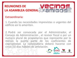 REUNIONES DE
LA ASAMBLEA GENERAL
Extraordinaria:
1. Cuando las necesidades imprevistas o urgentes del
edificio así lo ameriten.
2. Podrá ser convocada por el Administrador, el
Consejo de Administración , el revisor fiscal o por un
numero plural de propietarios que represente por lo
menos la quinta parte de los coeficientes de
copropiedad. La convocatoria deberá hacerse con
cinco (5) días hábiles de antelación.

 