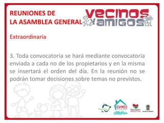 REUNIONES DE
LA ASAMBLEA GENERAL
Extraordinaria
3. Toda convocatoria se hará mediante convocatoria
enviada a cada no de los propietarios y en la misma
se insertará el orden del día. En la reunión no se
podrán tomar decisiones sobre temas no previstos.

 