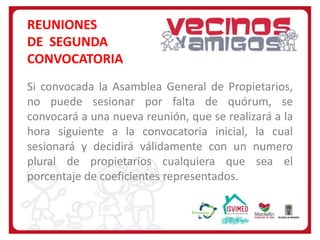 REUNIONES
DE SEGUNDA
CONVOCATORIA
Si convocada la Asamblea General de Propietarios,
no puede sesionar por falta de quórum, se
convocará a una nueva reunión, que se realizará a la
hora siguiente a la convocatoria inicial, la cual
sesionará y decidirá válidamente con un numero
plural de propietarios cualquiera que sea el
porcentaje de coeficientes representados.

 
