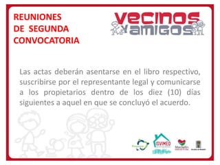 REUNIONES
DE SEGUNDA
CONVOCATORIA
Las actas deberán asentarse en el libro respectivo,
suscribirse por el representante legal y comunicarse
a los propietarios dentro de los diez (10) días
siguientes a aquel en que se concluyó el acuerdo.

 