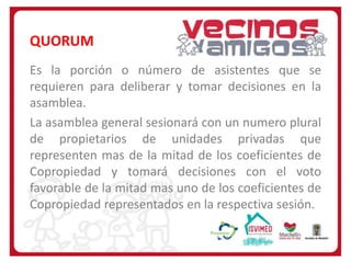 QUORUM
Es la porción o número de asistentes que se
requieren para deliberar y tomar decisiones en la
asamblea.
La asamblea general sesionará con un numero plural
de propietarios de unidades privadas que
representen mas de la mitad de los coeficientes de
Copropiedad y tomará decisiones con el voto
favorable de la mitad mas uno de los coeficientes de
Copropiedad representados en la respectiva sesión.

 