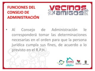 FUNCIONES DEL
CONSEJO DE
ADMINISTRACIÓN
•

Al Consejo de Administración le
corresponderá tomar las determinaciones
necesarias en el orden para que la persona
jurídica cumpla sus fines, de acuerdo a lo
previsto en el R.P.H.

 