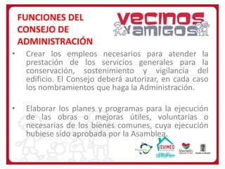 FUNCIONES DEL
CONSEJO DE
ADMINISTRACIÓN
•

Crear los empleos necesarios para atender la
prestación de los servicios generales para la
conservación, sostenimiento y vigilancia del
edificio. El Consejo deberá autorizar, en cada caso
los nombramientos que haga la Administración.

•

Elaborar los planes y programas para la ejecución
de las obras o mejoras útiles, voluntarias o
necesarias de los bienes comunes, cuya ejecución
hubiese sido aprobada por la Asamblea.

 