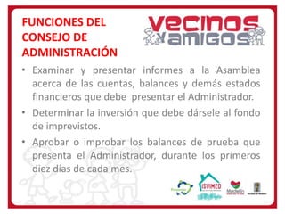 FUNCIONES DEL
CONSEJO DE
ADMINISTRACIÓN
• Examinar y presentar informes a la Asamblea
acerca de las cuentas, balances y demás estados
financieros que debe presentar el Administrador.
• Determinar la inversión que debe dársele al fondo
de imprevistos.
• Aprobar o improbar los balances de prueba que
presenta el Administrador, durante los primeros
diez días de cada mes.

 