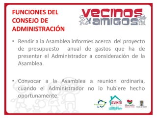 FUNCIONES DEL
CONSEJO DE
ADMINISTRACIÓN
• Rendir a la Asamblea informes acerca del proyecto
de presupuesto anual de gastos que ha de
presentar el Administrador a consideración de la
Asamblea.

• Convocar a la Asamblea a reunión ordinaria,
cuando el Administrador no lo hubiere hecho
oportunamente.

 