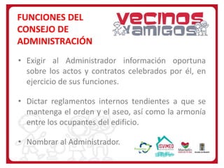 FUNCIONES DEL
CONSEJO DE
ADMINISTRACIÓN
• Exigir al Administrador información oportuna
sobre los actos y contratos celebrados por él, en
ejercicio de sus funciones.
• Dictar reglamentos internos tendientes a que se
mantenga el orden y el aseo, así como la armonía
entre los ocupantes del edificio.

• Nombrar al Administrador.

 