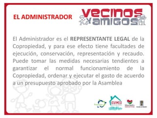 EL ADMINISTRADOR
El Administrador es el REPRESENTANTE LEGAL de la
Copropiedad, y para ese efecto tiene facultades de
ejecución, conservación, representación y recaudo.
Puede tomar las medidas necesarias tendientes a
garantizar el normal funcionamiento de la
Copropiedad, ordenar y ejecutar el gasto de acuerdo
a un presupuesto aprobado por la Asamblea

 