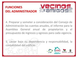 FUNCIONES
DEL ADMINISTRADOR
4. Preparar y someter a consideración del Consejo de
Administración las cuentas anuales, el informe para la
Asamblea General anual de propietarios y el
presupuesto de ingresos y egresos para cada vigencia.
5. Llevar bajo su dependencia y responsabilidad, la
contabilidad del edificio.

 