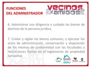 FUNCIONES
DEL ADMINISTRADOR
6. Administrar con diligencia y cuidado los bienes de
dominio de la persona jurídica.
7. Cuidar y vigilar los bienes comunes, y ejecutar los
actos de administración, conservación y disposición
de los mismos de conformidad con las facultades y
restricciones fijadas en el reglamento de propiedad
horizontal.

 