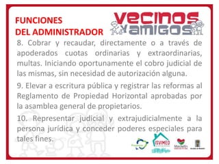 FUNCIONES
DEL ADMINISTRADOR
8. Cobrar y recaudar, directamente o a través de
apoderados cuotas ordinarias y extraordinarias,
multas. Iniciando oportunamente el cobro judicial de
las mismas, sin necesidad de autorización alguna.
9. Elevar a escritura pública y registrar las reformas al
Reglamento de Propiedad Horizontal aprobadas por
la asamblea general de propietarios.
10. Representar judicial y extrajudicialmente a la
persona jurídica y conceder poderes especiales para
tales fines.

 