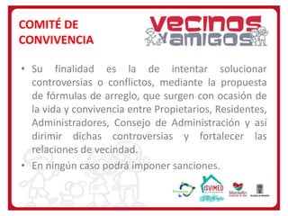 COMITÉ DE
CONVIVENCIA
• Su finalidad es la de intentar solucionar
controversias o conflictos, mediante la propuesta
de fórmulas de arreglo, que surgen con ocasión de
la vida y convivencia entre Propietarios, Residentes,
Administradores, Consejo de Administración y así
dirimir dichas controversias y fortalecer las
relaciones de vecindad.
• En ningún caso podrá imponer sanciones.

 