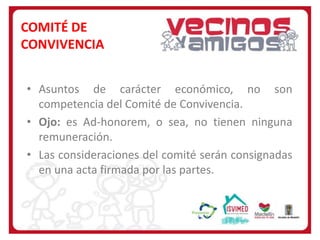 COMITÉ DE
CONVIVENCIA
• Asuntos de carácter económico, no son
competencia del Comité de Convivencia.
• Ojo: es Ad-honorem, o sea, no tienen ninguna
remuneración.
• Las consideraciones del comité serán consignadas
en una acta firmada por las partes.

 