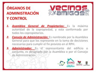 ÓRGANOS DE
ADMINISTRACIÓN
Y CONTROL
1. Asamblea General de Propietarios: Es la máxima
autoridad de la copropiedad, y esta conformada por
todos los copropietarios.
2. Consejo de Administración: Es nombrado por la Asamblea
General para que los represente en la toma de decisiones
necesarias para cumplir el fin previsto en el RPH.
3. Administrador: Es el representante del edificio o
conjunto, es designado por la Asamblea o por el Consejo
de Administración.

 