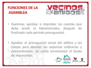 FUNCIONES DE LA
ASAMBLEA
• Examinar, aprobar o improbar las cuentas que
debe rendir el Administrador, después de
finalizado cada periodo presupuestal.

• Aprobar el presupuesto anual del edifico y las
cuotas para atender las expensas ordinarias y
extraordinarias, así como incrementar el fondo
de imprevistos.

 