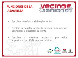 FUNCIONES DE LA
ASAMBLEA
•

Aprobar la reforma del reglamento.

•

Decidir la desafectación de bienes comunes no
esenciales y autorizar su venta.

•

Aprobar las mejoras necesarias por valor
superior a diez (10) salarios mínimos.

 