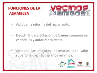 FUNCIONES DE LA
ASAMBLEA
• Aprobar la reforma del reglamento.
• Decidir la desafectación de bienes comunes no
esenciales y autorizar su venta.
• Aprobar las mejoras necesarias por valor
superior a diez (10) salarios mínimos.

 