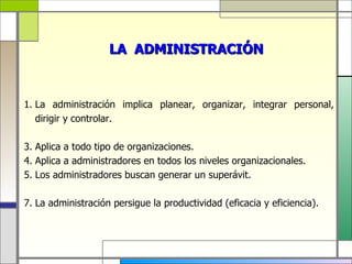 LA ADMINISTRACIÓN


1. La administración implica planear, organizar, integrar personal,
   dirigir y controlar.

3. Aplica a todo tipo de organizaciones.
4. Aplica a administradores en todos los niveles organizacionales.
5. Los administradores buscan generar un superávit.

7. La administración persigue la productividad (eficacia y eficiencia).
 