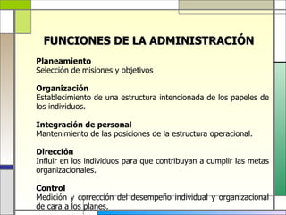 FUNCIONES DE LA ADMINISTRACIÓN
Planeamiento
Selección de misiones y objetivos

Organización
Establecimiento de una estructura intencionada de los papeles de
los individuos.

Integración de personal
Mantenimiento de las posiciones de la estructura operacional.

Dirección
Influir en los individuos para que contribuyan a cumplir las metas
organizacionales.

Control
Medición y corrección del desempeño individual y organizacional
de cara a los planes.
 