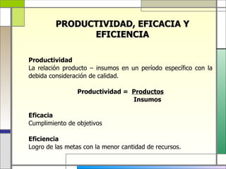 PRODUCTIVIDAD, EFICACIA Y
               EFICIENCIA

Productividad
La relación producto – insumos en un período específico con la
debida consideración de calidad.

                Productividad = Productos
                                Insumos

Eficacia
Cumplimiento de objetivos

Eficiencia
Logro de las metas con la menor cantidad de recursos.
 