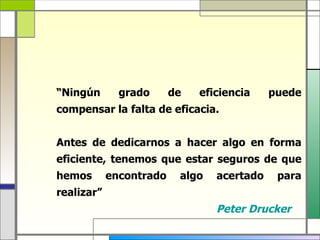 “Ningún       grado      de   eficiencia    puede
compensar la falta de eficacia.


Antes de dedicarnos a hacer algo en forma
eficiente, tenemos que estar seguros de que
hemos       encontrado    algo   acertado    para
realizar”
                                 Peter Drucker
 
