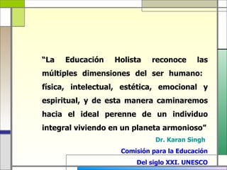 “La   Educación   Holista    reconoce     las
múltiples dimensiones del ser humano:
física, intelectual, estética, emocional y
espiritual, y de esta manera caminaremos
hacia el ideal perenne de un individuo
integral viviendo en un planeta armonioso”
                              Dr. Karan Singh
                    Comisión para la Educación
                        Del siglo XXI. UNESCO
 