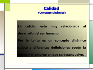 Calidad
               (Concepto Dinámico)




La   calidad    esta   muy    relacionada   al

desarrollo del ser humano.

Por lo tanto es un concepto dinámico

sujeto a diferentes definiciones según la

época y el entorno en que se desenvuelve.
 