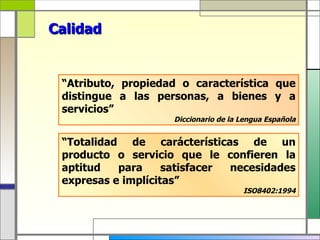 Calidad


 “Atributo, propiedad o característica que
 distingue a las personas, a bienes y a
 servicios”
                    Diccionario de la Lengua Española


 “Totalidad de carácterísticas de un
 producto o servicio que le confieren la
 aptitud   para     satisfacer necesidades
 expresas e implícitas”
                                      ISO8402:1994
 