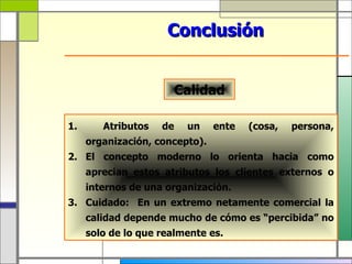 Conclusión


                      Calidad

1.      Atributos   de   un     ente   (cosa,   persona,
     organización, concepto).
2. El concepto moderno lo orienta hacia como
     aprecian estos atributos los clientes externos o
     internos de una organización.
3. Cuidado: En un extremo netamente comercial la
     calidad depende mucho de cómo es “percibida” no
     solo de lo que realmente es.
 