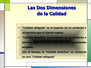 Las Dos Dimensiones
            de la Calidad

   “Calidad obligada” es el aspecto de un producto o
    un servicio que el cliente espera.
   “Calidad atractiva” es el aspecto de un producto o
    servicio que va más allá de las necesidades
    actuales.
    Con el tiempo, la “Calidad atractiva” se convierte
    en una “Calidad obligada”
 