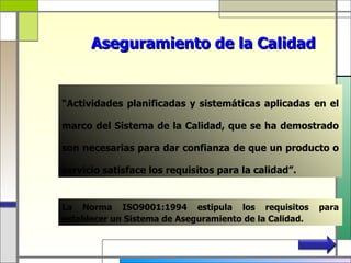 Aseguramiento de la Calidad


“Actividades planificadas y sistemáticas aplicadas en el

marco del Sistema de la Calidad, que se ha demostrado

son necesarias para dar confianza de que un producto o

servicio satisface los requisitos para la calidad”.


La Norma ISO9001:1994 estipula los requisitos           para
establecer un Sistema de Aseguramiento de la Calidad.
 