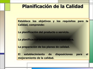 Planificación de la Calidad


Establece los objetivos y los requisitos para la
Calidad, comprende:

La planificación del producto o servicio.

La planificación administrativa y operativa.

La preparación de los planes de calidad.

El establecimiento de disposiciones            para   el
mejoramiento de la calidad.
 