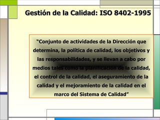 Gestión de la Calidad: ISO 8402-1995



   “Conjunto de actividades de la Dirección que
  determina, la política de calidad, los objetivos y
   las responsabilidades, y se llevan a cabo por
  medios tales como la planificación de la calidad,
  el control de la calidad, el aseguramiento de la
   calidad y el mejoramiento de la calidad en el
          marco del Sistema de Calidad”
 