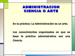 ADMINISTRACION
          CIENCIA O ARTE


 En la práctica: La Administración es un arte.


 Los conocimientos organizados en que se
   basa la práctica administrativa son una
   Ciencia.
 