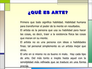 ¿QUÉ ES ARTE?

   Primero que todo significa habilidad. Habilidad humana
    para transformar el poder de la mente en resultados.
   El artista es la persona que usa su habilidad para hacer
    las cosas, es decir, traer a la existencia física las cosas
    que moran en su mente.
   El artista no es una persona con ideas o habilidades
    finas: tal personal simplemente es un artista mejor que
    otros.
   El arte en si mismo no es bueno ni malo. Hay cada tipo
    de arte. Del más tonto e inepto hasta aquel con la
    sensibilidad más refinada que se traduce en una forma
    precisa.
 