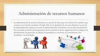 Administración de recursos humanos
• La administración de recursos humanos es una de las áreas que mas afectan los cambios que
ocurren en el mundo moderno. El siglo XX vio la aparición de tres eras distintas. La era de
la industrialización clásica, la era de la industrialización neoclásica y la era del conocimiento.
En el mundo actual las preocupaciones de los ejecutivos de las organizaciones se dirigen a la
globalización, las personas, el cliente, los productos y servicios, el conocimiento, los
resultados y la tecnología.
 