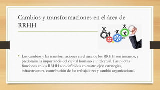 Cambios y transformaciones en el área de
RRHH
• Los cambios y las transformaciones en el área de los RRHH son intensos, y
predomina la importancia del capital humano e intelectual. Las nuevas
funciones en los RRHH son definidos en cuatro ejes: estrategias,
infraestructura, contribución de los trabajadores y cambio organizacional.
 