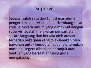 Supervisi
• Sebagai salah satu dari fungsi manajemen,
pengertian supervisi telah berkembang secara
khusus. Secara umum yang dimaksud dengan
supervisi adalah melakukan pengamatan
secara langsung dan berkala oleh atasan
terhadap pekerjaan yang dilaksanakan oleh
bawahan untuk kemudian apabila ditemukan
masalah, segera diberikan petunjuk atau
bantuan yang bersifatlangsung guna
mengatasinya
 