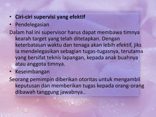 • Ciri-ciri supervisi yang efektif
• Pendelegasian
Dalam hal ini supervisor harus dapat membawa timnya
kearah target yang telah ditetapkan. Dengan
keterbatasan waktu dan tenaga akan lebih efektif, jiks
ia mendelegasikan sebagian tugas-tugasnya, terutama
yang bersifat teknis lapangan, kepada anak buahnya
atau anggota timnya.
• Keseimbangan
Seorang pemimpin diberikan otoritas untuk mengambil
keputusan dan memberikan tugas kepada orang-orang
dibawah tanggung jawabnya..
 