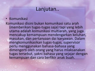 Lanjutan..
• Komunikasi
Komunikasi disini bukan komunikasi satu arah
(memberikan tugas-tugas saja) tapi yang lebih
utama adalah komunikasi multiarah, yang juga
mencakup kemampuan mendengarkan keluhan,
masukan, dan pertanyaan dai karyawan. Dalam
mengkomunikasikan tugas-tugas, supervisor
perlu menggunakan bahasa-bahasa yang
dimengerti oleh orang yang harus mlaksanakan
tugas tersebut, yakni bahasa yang sejajar dengan
kemampuan dan cara berfikir anak buah.
 