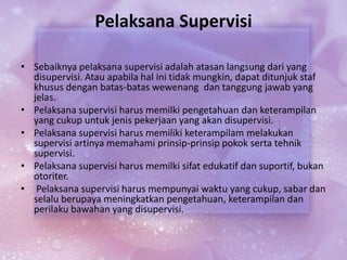 Pelaksana Supervisi
• Sebaiknya pelaksana supervisi adalah atasan langsung dari yang
disupervisi. Atau apabila hal ini tidak mungkin, dapat ditunjuk staf
khusus dengan batas-batas wewenang dan tanggung jawab yang
jelas.
• Pelaksana supervisi harus memilki pengetahuan dan keterampilan
yang cukup untuk jenis pekerjaan yang akan disupervisi.
• Pelaksana supervisi harus memiliki keterampilam melakukan
supervisi artinya memahami prinsip-prinsip pokok serta tehnik
supervisi.
• Pelaksana supervisi harus memilki sifat edukatif dan suportif, bukan
otoriter.
• Pelaksana supervisi harus mempunyai waktu yang cukup, sabar dan
selalu berupaya meningkatkan pengetahuan, keterampilan dan
perilaku bawahan yang disupervisi.
 