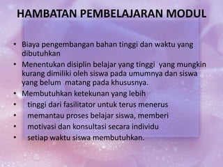 HAMBATAN PEMBELAJARAN MODUL
• Biaya pengembangan bahan tinggi dan waktu yang
dibutuhkan
• Menentukan disiplin belajar yang tinggi yang mungkin
kurang dimiliki oleh siswa pada umumnya dan siswa
yang belum matang pada khususnya.
• Membutuhkan ketekunan yang lebih
• tinggi dari fasilitator untuk terus menerus
• memantau proses belajar siswa, memberi
• motivasi dan konsultasi secara individu
• setiap waktu siswa membutuhkan.
 