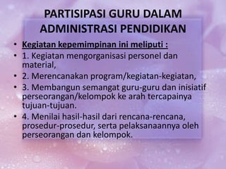 PARTISIPASI GURU DALAM
ADMINISTRASI PENDIDIKAN
• Kegiatan kepemimpinan ini meliputi :
• 1. Kegiatan mengorganisasi personel dan
material,
• 2. Merencanakan program/kegiatan-kegiatan,
• 3. Membangun semangat guru-guru dan inisiatif
perseorangan/kelompok ke arah tercapainya
tujuan-tujuan.
• 4. Menilai hasil-hasil dari rencana-rencana,
prosedur-prosedur, serta pelaksanaannya oleh
perseorangan dan kelompok.
 