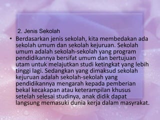 2. Jenis Sekolah
• Berdasarkan jenis sekolah, kita membedakan ada
sekolah umum dan sekolah kejuruan. Sekolah
umum adalah sekolah-sekolah yang program
pendidikannya bersifat umum dan bertujuan
utam untuk melajutkan studi ketingkat yang lebih
tinggi lagi. Sedangkan yang dimaksud sekolah
kejuruan adalah sekolah-sekolah yang
pendidikannya mengarah kepada pemberian
bekal kecakapan atau keterampilan khusus
setelah selesai studinya, anak didik dapat
langsung memasuki dunia kerja dalam masyrakat.
 