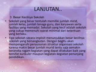 LANJUTAN..
3. Besar Kecilnya Sekolah
• Sekolah yang besar tentulah memiliki jumlah mirid,
jumlah kelas, jumlah tenaga guru, dan karyawan serta
fasilitas yang memadai. Sekolah yang kecil adalah sekolah
yang cukup memenuhi syarat minimal dari ketentuan
yang berlaku.
• Tipe sekolah secara implisit menunjukkan besar kecilnya
sekolah yang bersangkutan. Dengan begitu akan
mempengaruhi penyusunan struktur organisasi sekolah
karena makin besar jumlah murid tentu saja semakin
beraneka ragam kegiatan yang dapat dilakukan baik yang
bersifat kurikuler maupun kegiatan-kegiatan penunjang
pendidikan.
 